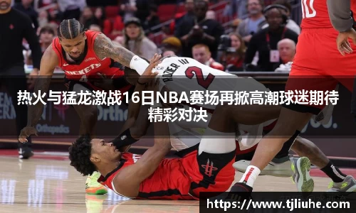热火与猛龙激战16日NBA赛场再掀高潮球迷期待精彩对决