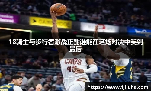 18骑士与步行者激战正酣谁能在这场对决中笑到最后